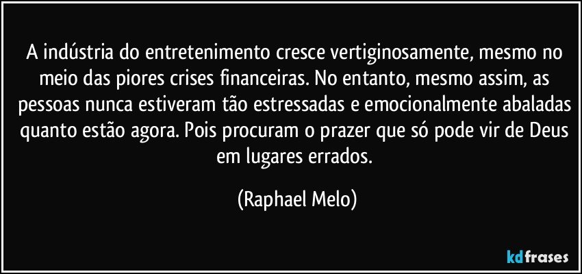 A indústria do entretenimento cresce vertiginosamente, mesmo no meio das piores crises financeiras. No entanto, mesmo assim, as pessoas nunca estiveram tão estressadas e emocionalmente abaladas quanto estão agora. Pois procuram o prazer que só pode vir de Deus em lugares errados. (Raphael Melo)