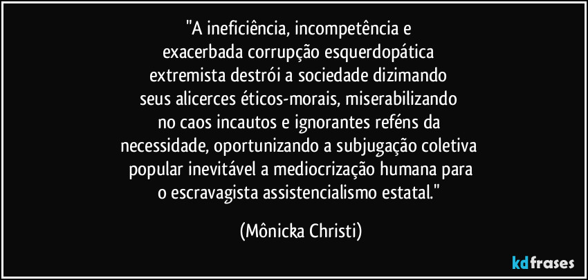 "A ineficiência, incompetência e 
exacerbada corrupção esquerdopática 
extremista destrói a sociedade dizimando 
seus alicerces éticos-morais, miserabilizando 
no caos incautos e ignorantes reféns da 
necessidade, oportunizando a subjugação coletiva 
popular inevitável a mediocrização humana para
o escravagista assistencialismo estatal." (Mônicka Christi)