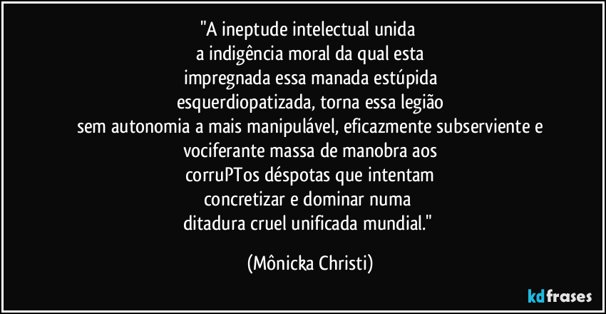 "A ineptude intelectual unida 
a indigência moral da qual esta
impregnada essa manada estúpida
esquerdiopatizada, torna essa legião
sem autonomia a mais manipulável, eficazmente subserviente e
vociferante massa de manobra aos
corruPTos déspotas que intentam
concretizar e dominar numa 
ditadura cruel unificada mundial." (Mônicka Christi)