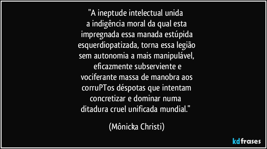 "A ineptude intelectual unida 
a indigência moral da qual esta
impregnada essa manada estúpida
esquerdiopatizada, torna essa legião
sem autonomia a mais manipulável,
 eficazmente subserviente e
vociferante massa de manobra aos
corruPTos déspotas que intentam
concretizar e dominar numa 
ditadura cruel unificada mundial." (Mônicka Christi)