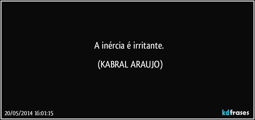 A inércia é irritante. (KABRAL ARAUJO)