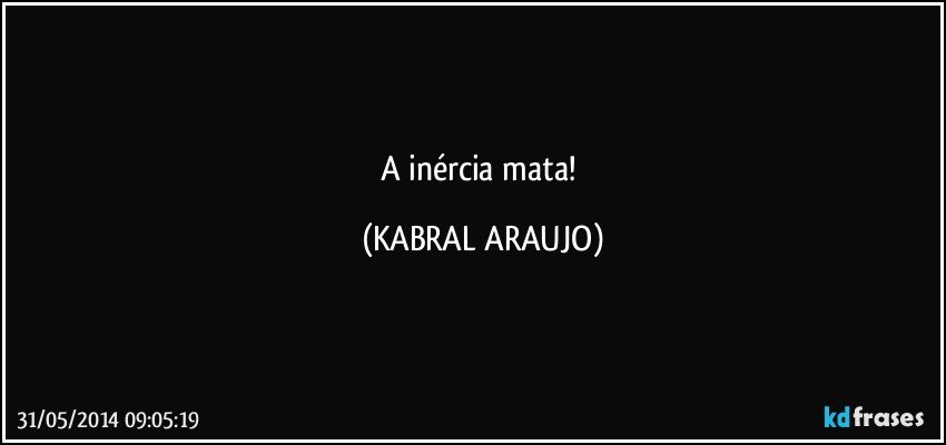 A inércia mata! (KABRAL ARAUJO)