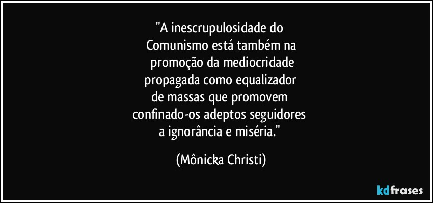 "A inescrupulosidade do 
Comunismo está também na
 promoção da mediocridade
 propagada como equalizador 
de massas que promovem 
confinado-os adeptos seguidores 
a ignorância e miséria." (Mônicka Christi)