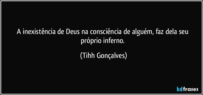 A inexistência de Deus na consciência de alguém, faz dela seu próprio inferno. (Tihh Gonçalves)