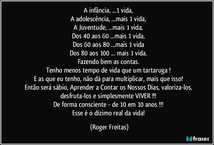 A infância, ...1 vida, 
A adolescência, ...mais 1 vida, 
A Juventude, ...mais 1 vida, 
Dos 40 aos 60 ...mais 1 vida, 
Dos 60 aos 80 ...mais 1 vida 
Dos 80 aos 100 ... mais 1 vida. 
Fazendo bem as contas. 
Tenho menos tempo de vida que um tartaruga ! 
E as que eu tenho, não dá para multiplicar, mais que isso! 
Então será sábio, Aprender a Contar os Nossos Dias, valoriza-los, desfruta-los e simplesmente VIVER !!! 
De forma consciente - de 10 em 10 anos !!! 
Esse é o dízimo real da vida! (Roger Freitas)