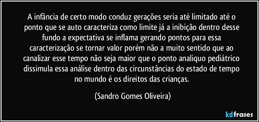 A infância de certo modo conduz gerações seria até limitado até o ponto que se auto caracteriza como limite já a inibição dentro desse fundo a expectativa se inflama gerando pontos para essa caracterização se tornar valor porém não a muito sentido que ao canalizar esse tempo não seja maior que o ponto analiquo pediátrico dissimula essa análise dentro das circunstâncias do estado de tempo no mundo é os direitos das crianças. (Sandro Gomes Oliveira)