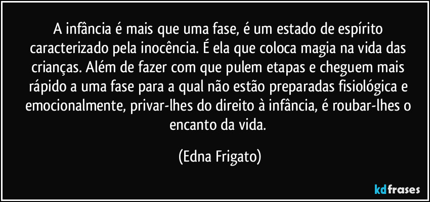 A infância é mais que uma fase, é um estado de espírito caracterizado pela inocência. É ela que coloca magia na vida das crianças. Além de fazer com que pulem etapas e cheguem mais rápido a uma fase para a qual não estão preparadas fisiológica e emocionalmente, privar-lhes do direito à infância, é roubar-lhes o encanto da vida. (Edna Frigato)