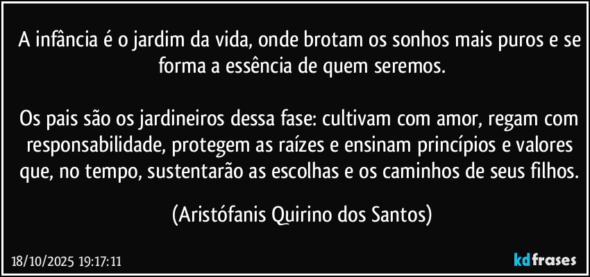 A infância é o jardim da vida, onde brotam os sonhos mais puros e se forma a essência de quem seremos.
Os pais são os jardineiros dessa fase: cultivam com amor, regam com responsabilidade, protegem as raízes e ensinam princípios e valores que, no tempo, sustentarão as escolhas e os caminhos de seus filhos. (Aristófanis Quirino dos Santos)