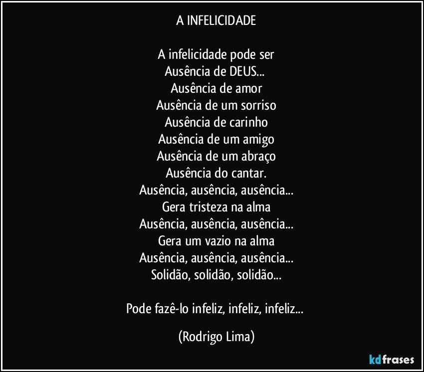 A INFELICIDADE

A infelicidade pode ser
Ausência de DEUS... 
Ausência de amor
Ausência de um sorriso
Ausência de carinho
Ausência de um amigo
Ausência de um abraço
Ausência do cantar.
Ausência, ausência, ausência...
Gera tristeza na alma
Ausência, ausência, ausência...
Gera um vazio na alma
Ausência, ausência, ausência...
Solidão, solidão, solidão...

Pode fazê-lo infeliz, infeliz, infeliz... (Rodrigo Lima)