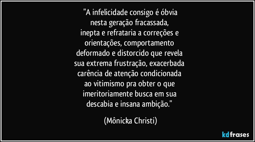 "A infelicidade consigo é óbvia
nesta geração fracassada, 
inepta e refrataria a correções e 
orientações, comportamento 
deformado e distorcido que revela 
sua extrema frustração, exacerbada 
carência de atenção condicionada 
ao vitimismo pra obter o que 
imeritoriamente busca em sua 
descabia e insana ambição." (Mônicka Christi)