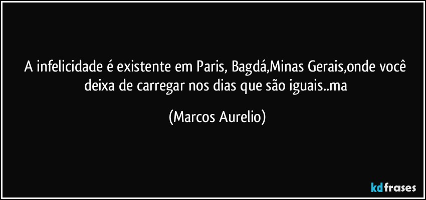 A infelicidade é existente em Paris, Bagdá,Minas Gerais,onde você deixa de carregar nos dias que são iguais..ma (Marcos Aurelio)