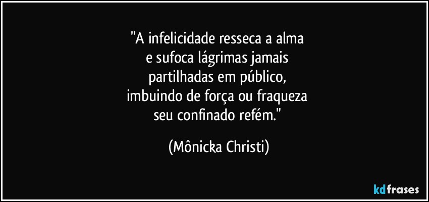 "A infelicidade resseca a alma  
e sufoca lágrimas jamais 
partilhadas em público, 
imbuindo de força ou fraqueza 
seu confinado refém." (Mônicka Christi)