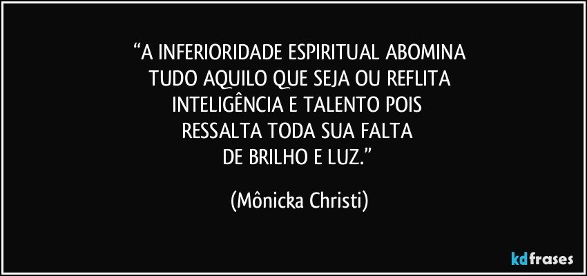 “A INFERIORIDADE ESPIRITUAL ABOMINA
 TUDO AQUILO QUE SEJA OU REFLITA 
INTELIGÊNCIA E TALENTO POIS 
RESSALTA TODA SUA FALTA 
DE BRILHO E LUZ.” (Mônicka Christi)