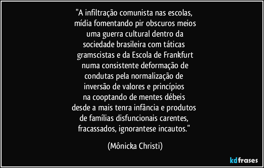 "A infiltração comunista nas escolas, 
mídia fomentando pir obscuros meios
 uma guerra cultural dentro da 
sociedade brasileira com  táticas 
gramscistas e da Escola de Frankfurt
 numa consistente deformação de 
condutas pela normalização de 
inversão de valores e princípios 
na cooptando de mentes débeis 
desde a mais  tenra infância e produtos 
de famílias disfuncionais carentes, 
fracassados, ignorantese incautos." (Mônicka Christi)