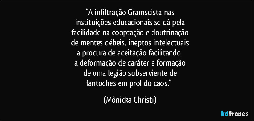 "A infiltração Gramscista nas
instituições educacionais se dá pela
facilidade na cooptação e doutrinação
de mentes débeis, ineptos intelectuais
a procura de aceitação facilitando  
a deformação de caráter e formação
de uma legião subserviente de
fantoches em prol do caos." (Mônicka Christi)