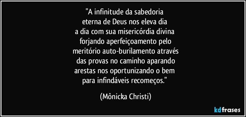 "A infinitude da sabedoria 
eterna de Deus nos eleva dia 
a dia com sua misericórdia divina  
forjando aperfeiçoamento pelo
meritório auto-burilamento através
das provas no caminho aparando
arestas nos oportunizando o bem 
para infindáveis recomeços." (Mônicka Christi)