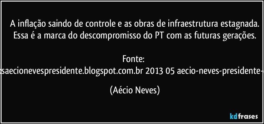 A inflação saindo de controle e as obras de infraestrutura estagnada.
Essa é a marca do descompromisso do PT com as futuras gerações.

Fonte: http://www.queremosaecionevespresidente.blogspot.com.br/2013/05/aecio-neves-presidente-do-psdb-estreia.html (Aécio Neves)