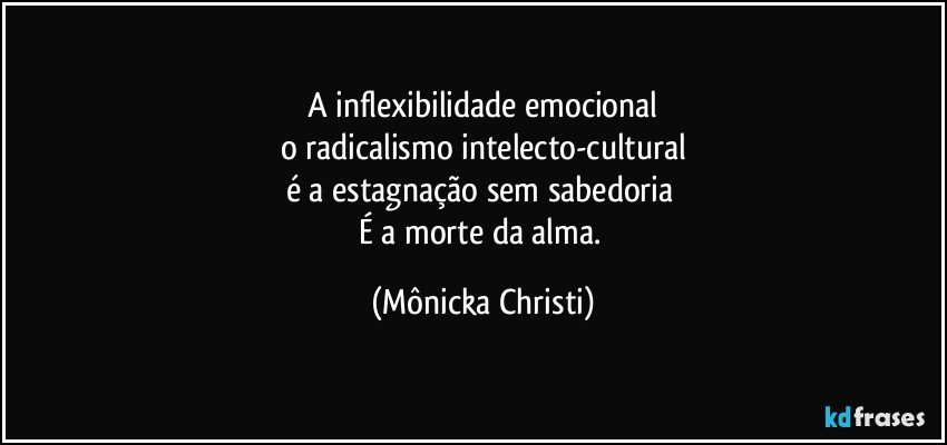 A inflexibilidade emocional
o radicalismo intelecto-cultural
é a estagnação sem sabedoria 
É a morte da alma. (Mônicka Christi)