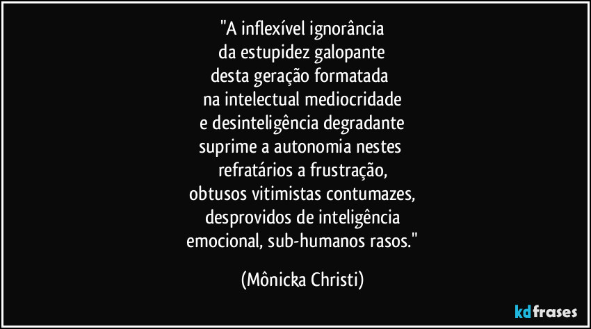 "A inflexível ignorância
da estupidez galopante
desta geração formatada
na intelectual mediocridade
e desinteligência degradante
suprime a autonomia nestes
refratários a frustração,
obtusos vitimistas contumazes,
desprovidos de inteligência
emocional, sub-humanos rasos." (Mônicka Christi)