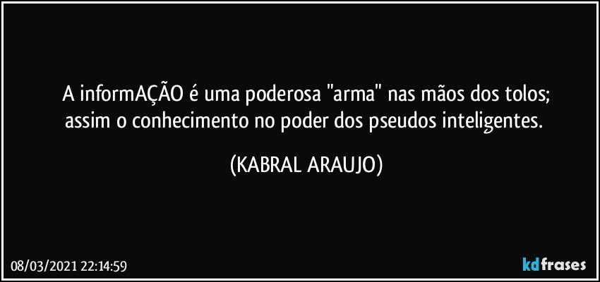 A informAÇÃO é uma poderosa "arma" nas mãos dos tolos;
assim o conhecimento no poder dos pseudos inteligentes. (KABRAL ARAUJO)