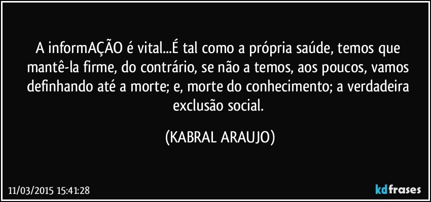 A informAÇÃO é vital...É tal como a própria saúde, temos que mantê-la firme, do contrário, se não a temos, aos poucos, vamos definhando até a morte; e, morte do conhecimento; a verdadeira exclusão social. (KABRAL ARAUJO)