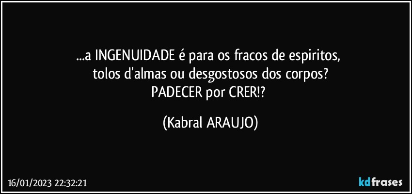 ...a INGENUIDADE é para os fracos de espiritos, 
tolos d'almas ou desgostosos dos corpos?
PADECER por CRER!? (KABRAL ARAUJO)