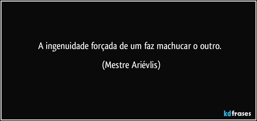 A ingenuidade forçada de um faz machucar o outro. (Mestre Ariévlis)