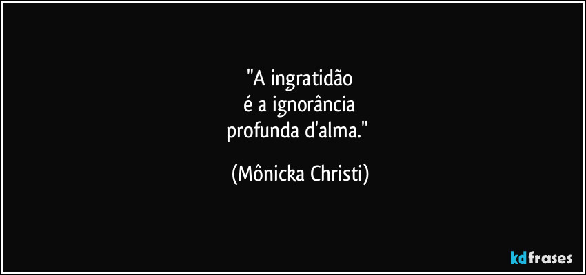 "A ingratidão
é a ignorância
profunda d'alma." (Mônicka Christi)