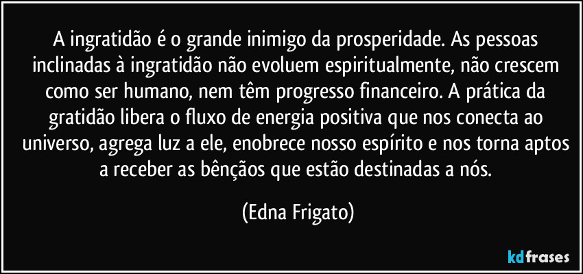 A ingratidão é o grande inimigo da prosperidade.  As pessoas inclinadas à ingratidão não evoluem espiritualmente, não crescem como ser humano, nem têm progresso financeiro. A prática da gratidão libera o fluxo de energia positiva que nos conecta ao universo, agrega luz a ele, enobrece nosso espírito e nos torna aptos a receber as bênçãos que estão destinadas a nós. (Edna Frigato)