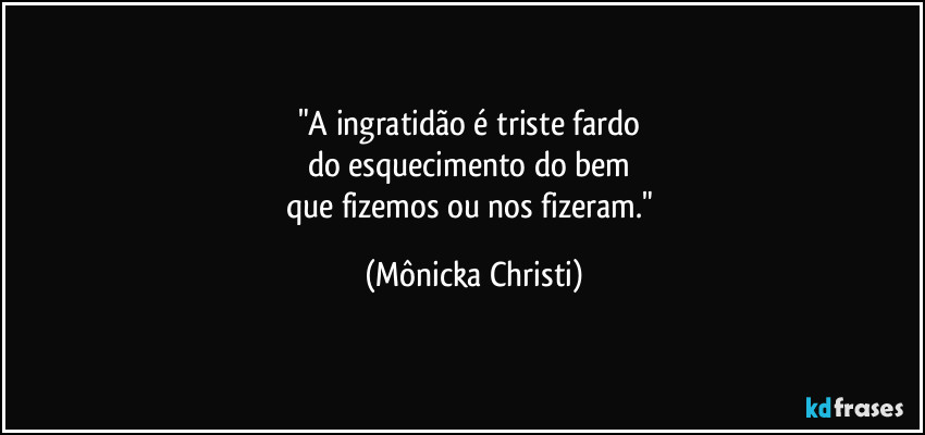 "A ingratidão é triste fardo 
do esquecimento do bem 
que fizemos ou nos fizeram." (Mônicka Christi)