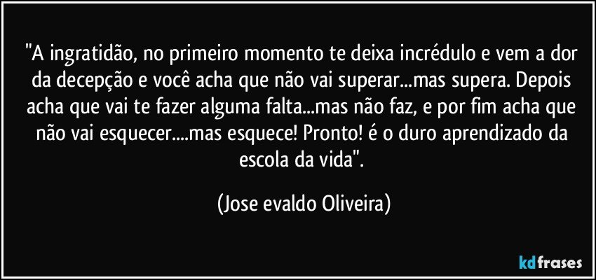 "A ingratidão, no primeiro momento te deixa incrédulo e vem a dor da decepção e você acha que não vai superar...mas supera. Depois acha que vai te fazer alguma falta...mas não faz, e por fim acha que não vai esquecer...mas esquece! Pronto! é o duro aprendizado da escola da vida". (Jose evaldo Oliveira)