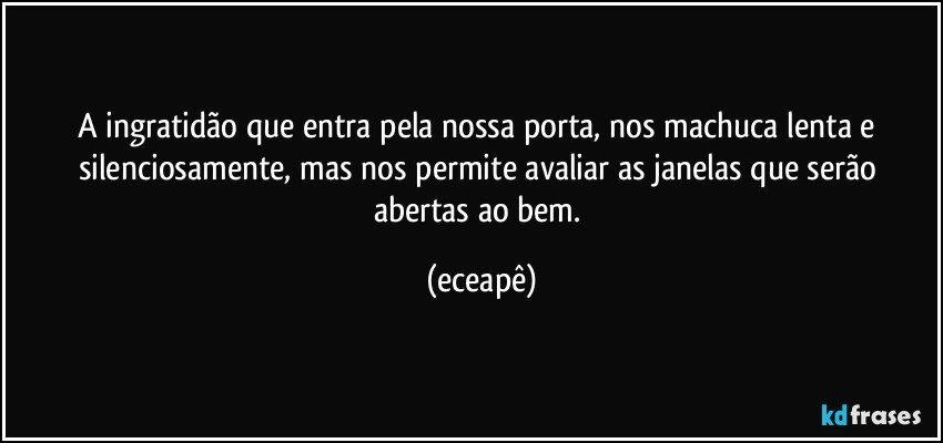 A ingratidão que entra pela nossa porta, nos machuca lenta e silenciosamente,  mas  nos permite avaliar as janelas que serão abertas ao bem. (eceapê)