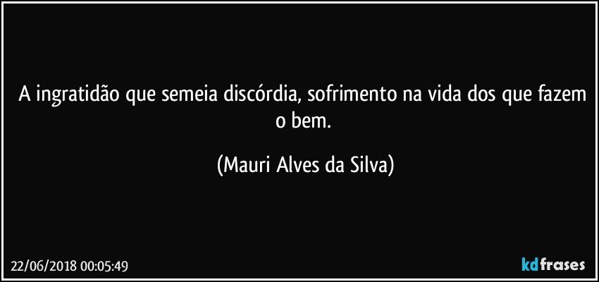 A ingratidão que semeia discórdia, sofrimento na vida dos que fazem o bem. (Mauri Alves da Silva)