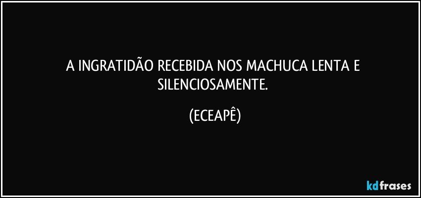 A INGRATIDÃO RECEBIDA NOS MACHUCA LENTA E SILENCIOSAMENTE. (ECEAPÊ)