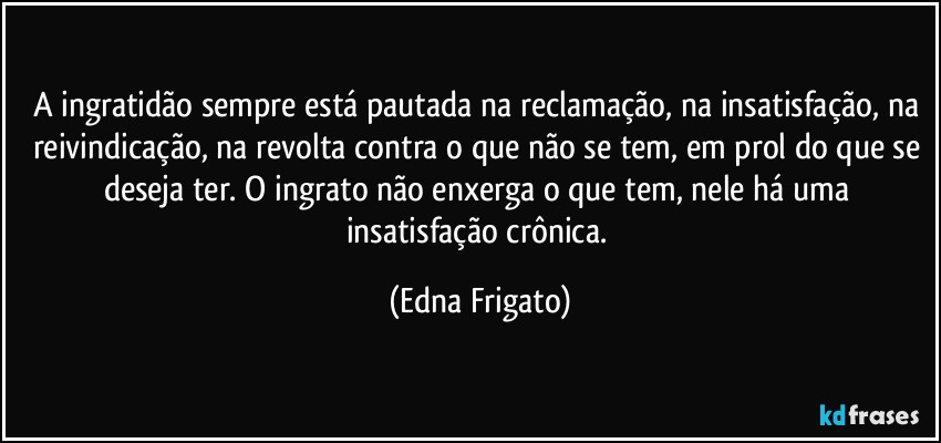 A ingratidão sempre está pautada na reclamação,  na insatisfação, na reivindicação, na revolta contra o que não se tem, em prol do que se deseja ter. O ingrato não enxerga o que tem, nele há  uma insatisfação crônica. (Edna Frigato)