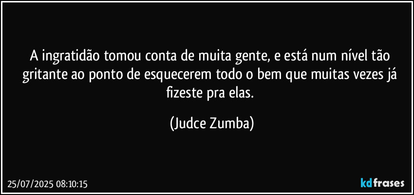 A ingratidão tomou conta de muita gente, e está num nível tão gritante ao ponto de esquecerem todo o bem que muitas vezes já fizeste pra elas. (Judce Zumba)