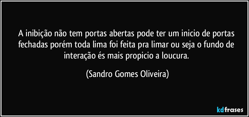 A inibição não tem portas abertas pode ter um inicio de portas fechadas porém toda lima foi feita pra limar ou seja o fundo de interação és mais propicio a loucura. (Sandro Gomes Oliveira)