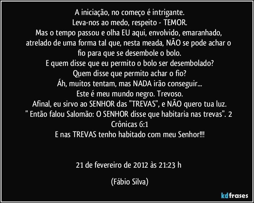 A iniciação, no começo é intrigante.
Leva-nos ao medo, respeito - TEMOR.
Mas o tempo passou e olha EU aqui, envolvido, emaranhado, atrelado de uma forma tal que, nesta meada, NÃO se pode achar o fio para que se desembole o bolo.
E quem disse que eu permito o bolo ser desembolado?
Quem disse que permito achar o fio?
Áh, muitos tentam, mas NADA irão conseguir...
Este é meu mundo negro. Trevoso.
Afinal, eu sirvo ao SENHOR das "TREVAS", e NÃO quero tua luz.
" Então falou Salomão: O SENHOR disse que habitaria nas trevas". 2 Crônicas 6:1
E nas TREVAS tenho habitado com meu Senhor!!!


21 de fevereiro de 2012 às 21:23 h (Fábio Silva)