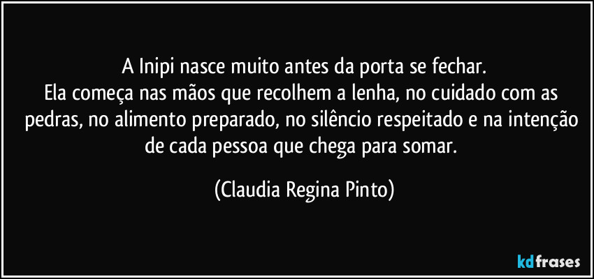 A Inipi nasce muito antes da porta se fechar.
Ela começa nas mãos que recolhem a lenha, no cuidado com as pedras, no alimento preparado, no silêncio respeitado e na intenção de cada pessoa que chega para somar. (Claudia Regina Pinto)
