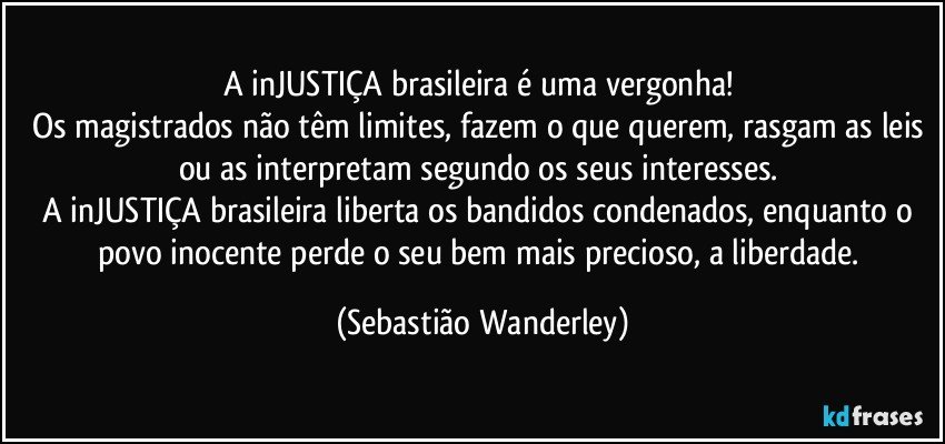 A inJUSTIÇA brasileira é uma vergonha! 
Os magistrados não têm limites, fazem o que querem, rasgam as leis ou as interpretam segundo os seus interesses. 
A inJUSTIÇA brasileira liberta os bandidos condenados, enquanto o povo inocente perde o seu bem mais precioso, a liberdade. (Sebastião Wanderley)