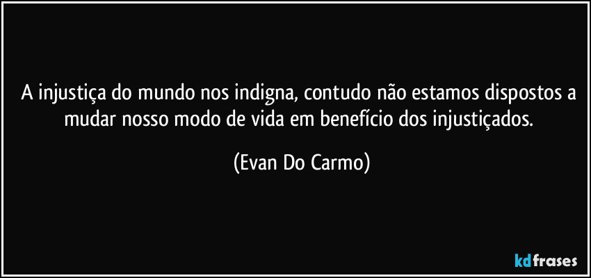 A injustiça do mundo nos indigna, contudo não estamos dispostos a mudar nosso modo de vida em benefício dos injustiçados. (Evan Do Carmo)