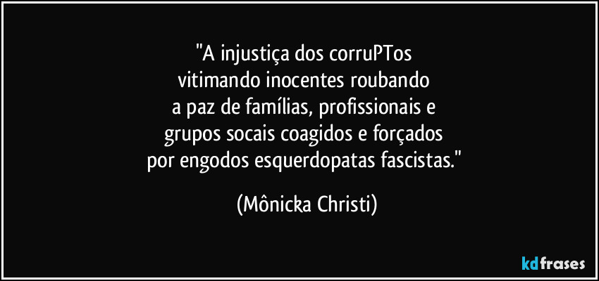 "A injustiça dos corruPTos 
vitimando inocentes roubando 
a paz de famílias, profissionais e 
grupos socais coagidos e forçados 
por engodos esquerdopatas fascistas." (Mônicka Christi)