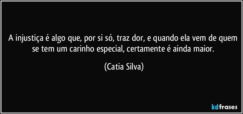 A injustiça é algo que, por si só, traz dor, e quando ela vem de quem se tem um carinho especial, certamente é ainda maior. (Catia Silva)