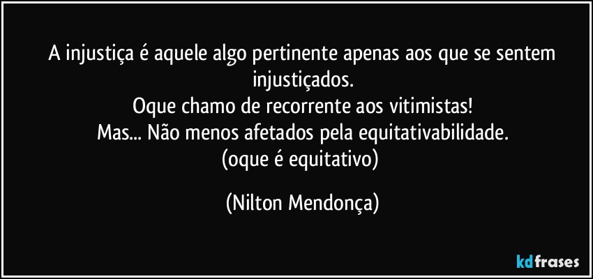 ⁠A injustiça é aquele algo pertinente apenas aos que se sentem injustiçados.
Oque chamo de recorrente aos vitimistas!
Mas... Não menos afetados pela equitativabilidade.
(oque é equitativo) (Nilton Mendonça)