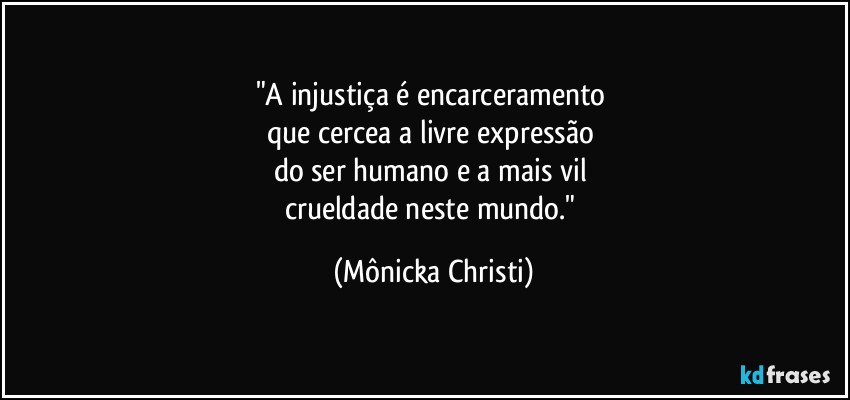 "A injustiça é encarceramento 
que cercea a livre expressão 
do ser humano e a mais vil 
crueldade neste mundo." (Mônicka Christi)