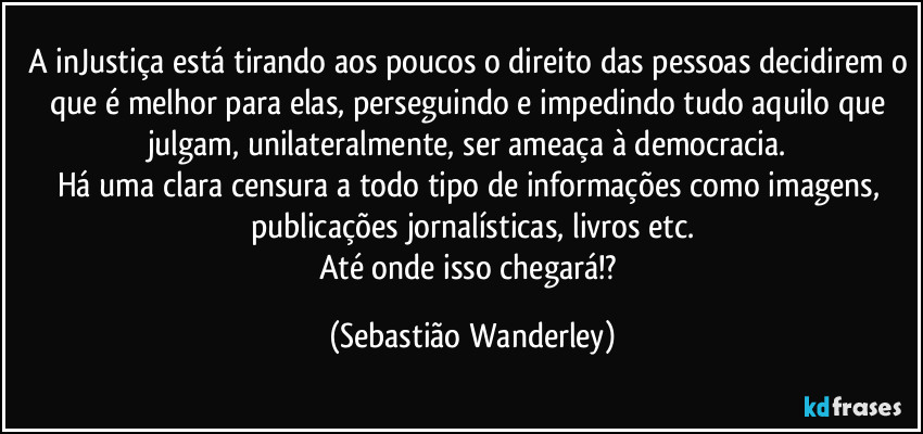 A inJustiça está tirando aos poucos o direito das pessoas decidirem o que é melhor para elas, perseguindo e impedindo tudo aquilo que julgam, unilateralmente, ser ameaça à democracia. 
Há uma clara censura a todo tipo de informações como imagens, publicações jornalísticas, livros etc.
Até onde isso chegará!? (Sebastião Wanderley)