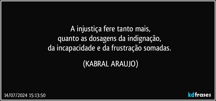 A injustiça fere tanto mais,
quanto as dosagens da indignação, 
da incapacidade e da frustração somadas. (KABRAL ARAUJO)