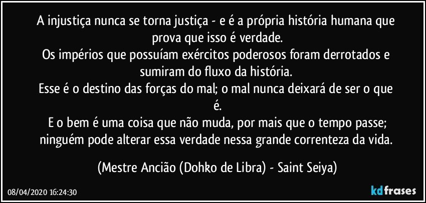 A injustiça nunca se torna justiça - e é a própria história humana que prova que isso é verdade.
Os impérios que possuíam exércitos poderosos foram derrotados e sumiram do fluxo da história. 
Esse é o destino das forças do mal; o mal nunca deixará de ser o que é.
E o bem é uma coisa que não muda, por mais que o tempo passe;
ninguém pode alterar essa verdade nessa grande correnteza da vida. (Mestre Ancião (Dohko de Libra) - Saint Seiya)