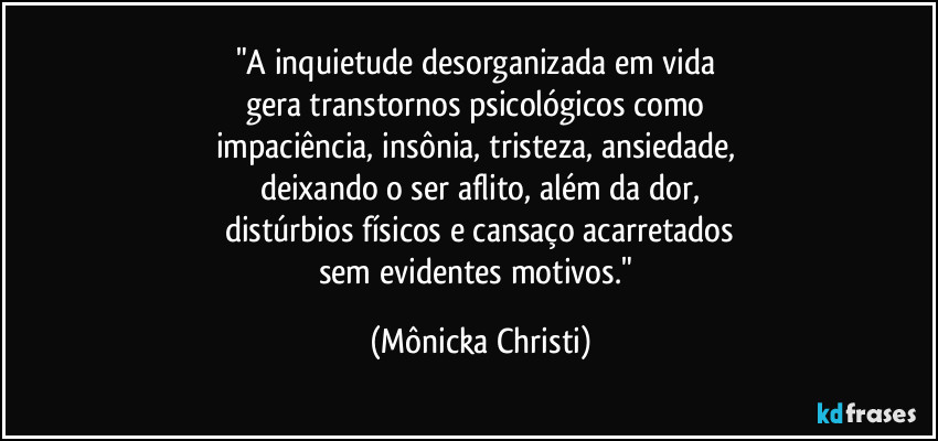 "A inquietude desorganizada em vida 
gera transtornos psicológicos como 
impaciência, insônia, tristeza, ansiedade, 
deixando o ser aflito, além da dor,
distúrbios físicos e cansaço acarretados
sem evidentes motivos." (Mônicka Christi)