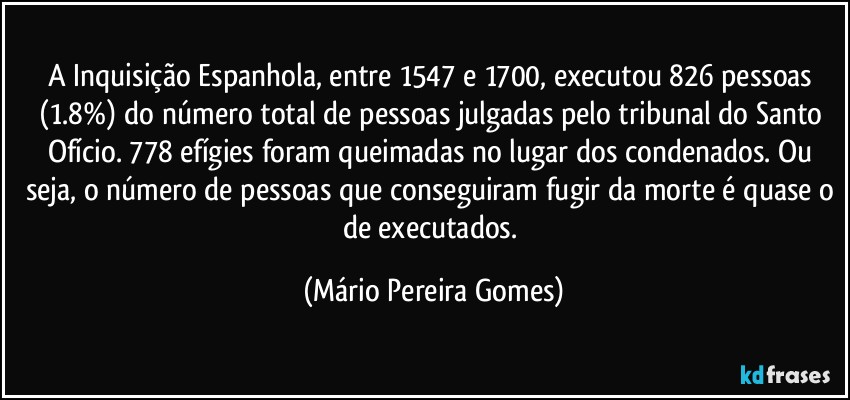 A Inquisição Espanhola, entre 1547 e 1700, executou 826 pessoas (1.8%) do número total de pessoas julgadas pelo tribunal do Santo Ofício. 778 efígies foram queimadas no lugar dos condenados. Ou seja, o número de pessoas que conseguiram fugir da morte é quase o de executados. (Mário Pereira Gomes)